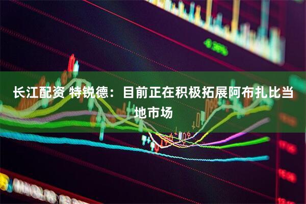 长江配资 特锐德：目前正在积极拓展阿布扎比当地市场
