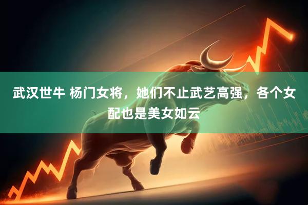 武汉世牛 杨门女将，她们不止武艺高强，各个女配也是美女如云