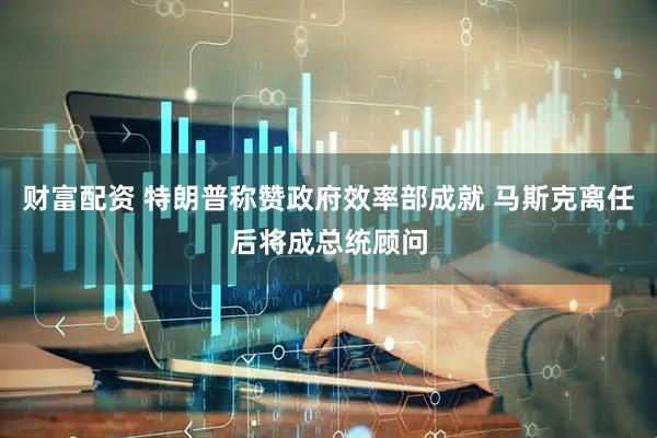 财富配资 特朗普称赞政府效率部成就 马斯克离任后将成总统顾问