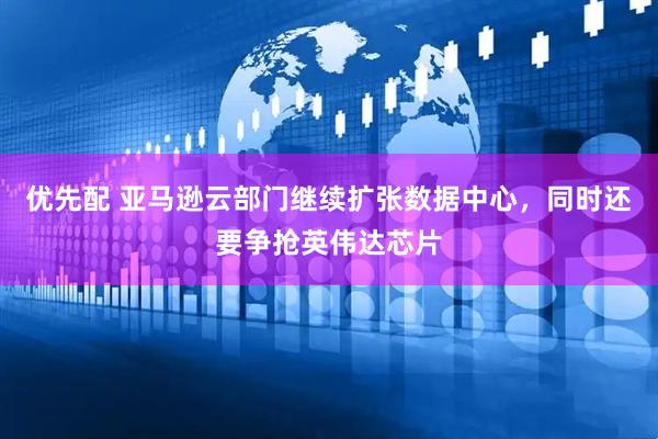 优先配 亚马逊云部门继续扩张数据中心，同时还要争抢英伟达芯片