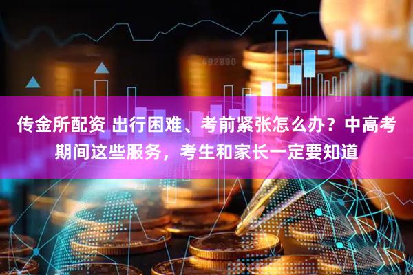 传金所配资 出行困难、考前紧张怎么办？中高考期间这些服务，考生和家长一定要知道