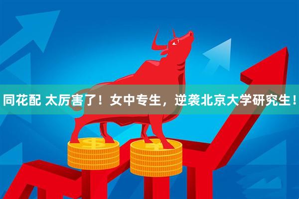 同花配 太厉害了！女中专生，逆袭北京大学研究生！