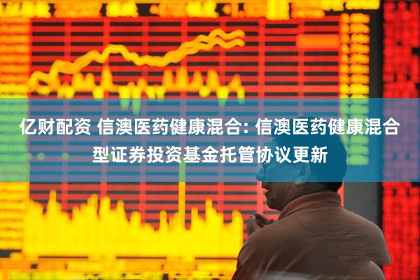 亿财配资 信澳医药健康混合: 信澳医药健康混合型证券投资基金托管协议更新