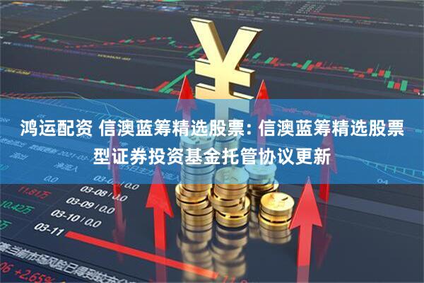 鸿运配资 信澳蓝筹精选股票: 信澳蓝筹精选股票型证券投资基金托管协议更新