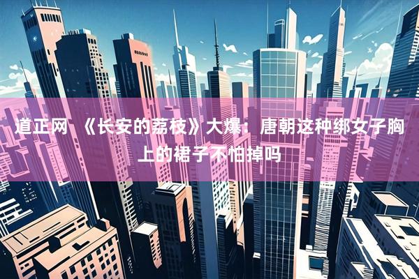 道正网  《长安的荔枝》大爆：唐朝这种绑女子胸上的裙子不怕掉吗