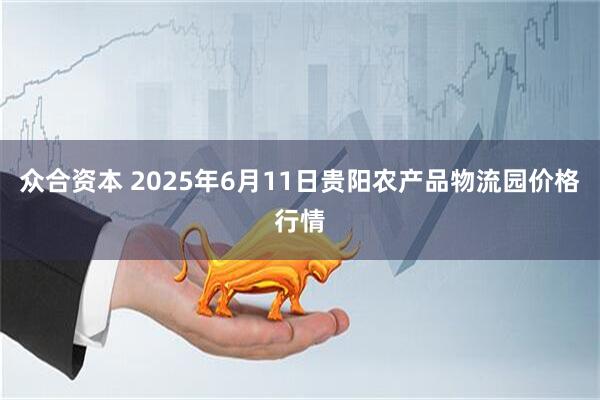 众合资本 2025年6月11日贵阳农产品物流园价格行情