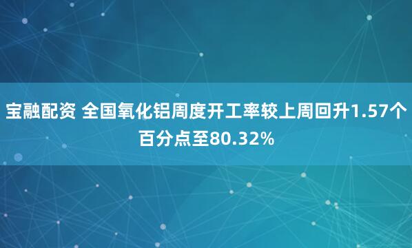 宝融配资 全国氧化铝周度开工率较上周回升1.57个百分点至80.32%