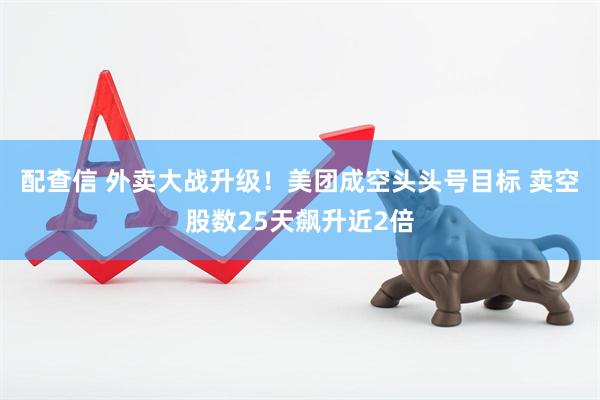 配查信 外卖大战升级！美团成空头头号目标 卖空股数25天飙升近2倍