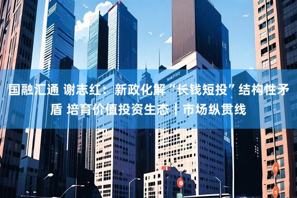 国融汇通 谢志红：新政化解“长钱短投”结构性矛盾 培育价值投资生态｜市场纵贯线