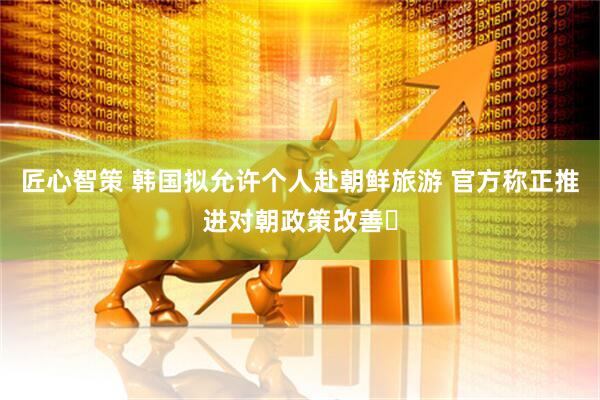 匠心智策 韩国拟允许个人赴朝鲜旅游 官方称正推进对朝政策改善​