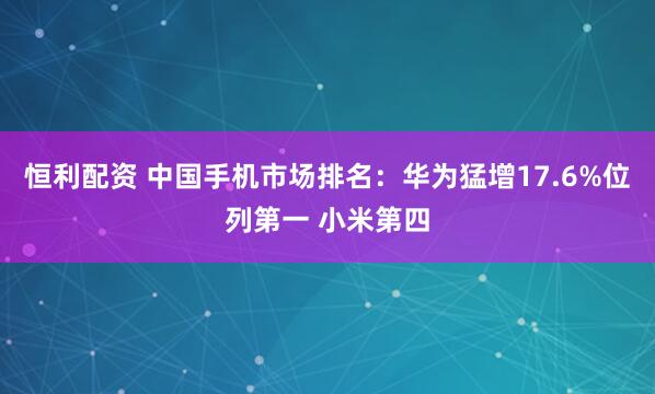 恒利配资 中国手机市场排名：华为猛增17.6%位列第一 小米第四