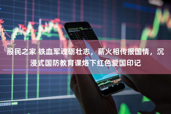 股民之家 铁血军魂砺壮志，薪火相传报国情，沉浸式国防教育课烙下红色爱国印记