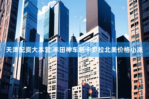 天津配资大本营 丰田神车新卡罗拉北美价格小涨