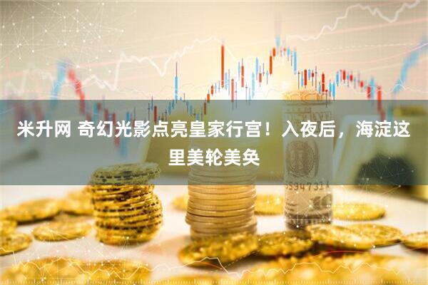 米升网 奇幻光影点亮皇家行宫！入夜后，海淀这里美轮美奂
