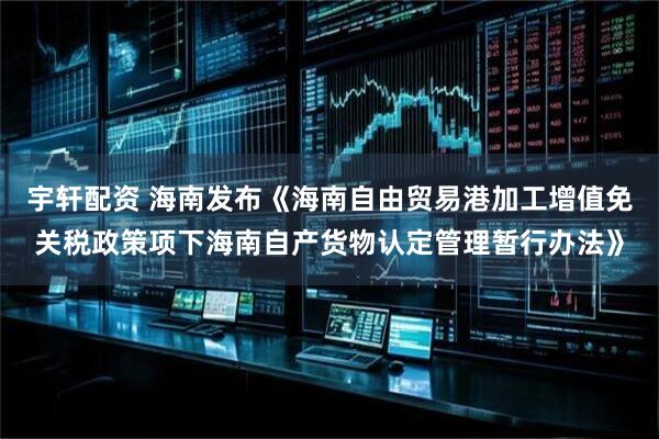 宇轩配资 海南发布《海南自由贸易港加工增值免关税政策项下海南自产货物认定管理暂行办法》