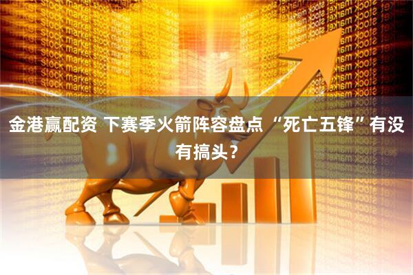 金港赢配资 下赛季火箭阵容盘点 “死亡五锋”有没有搞头？