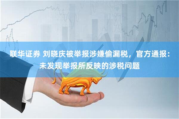 联华证券 刘晓庆被举报涉嫌偷漏税，官方通报：未发现举报所反映的涉税问题