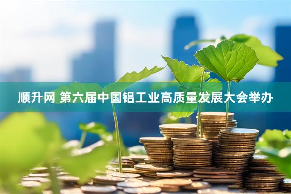 顺升网 第六届中国铝工业高质量发展大会举办