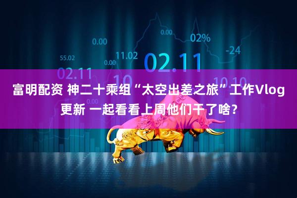 富明配资 神二十乘组“太空出差之旅”工作Vlog更新 一起看看上周他们干了啥？