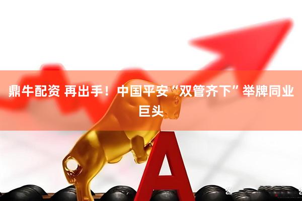 鼎牛配资 再出手！中国平安“双管齐下”举牌同业巨头