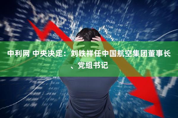 中利网 中央决定：刘铁祥任中国航空集团董事长、党组书记