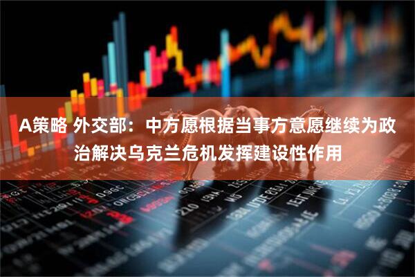 A策略 外交部：中方愿根据当事方意愿继续为政治解决乌克兰危机发挥建设性作用