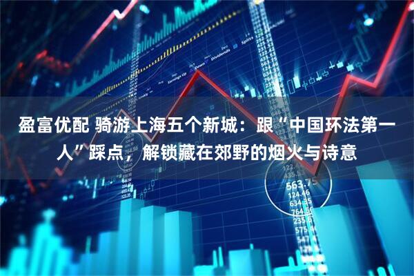 盈富优配 骑游上海五个新城：跟“中国环法第一人”踩点，解锁藏在郊野的烟火与诗意