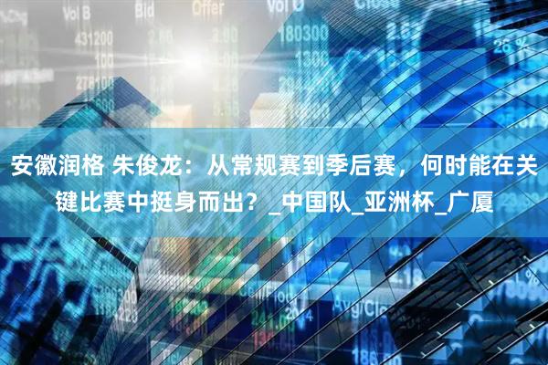 安徽润格 朱俊龙：从常规赛到季后赛，何时能在关键比赛中挺身而出？_中国队_亚洲杯_广厦