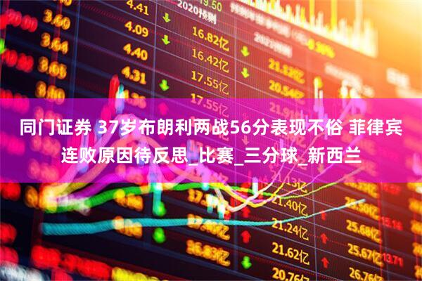 同门证券 37岁布朗利两战56分表现不俗 菲律宾连败原因待反思_比赛_三分球_新西兰