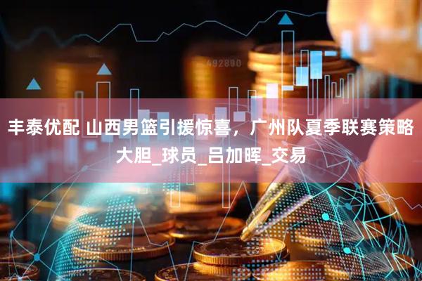 丰泰优配 山西男篮引援惊喜，广州队夏季联赛策略大胆_球员_吕加晖_交易