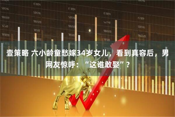 壹策略 六小龄童愁嫁34岁女儿，看到真容后，男网友惊呼：“这谁敢娶”？