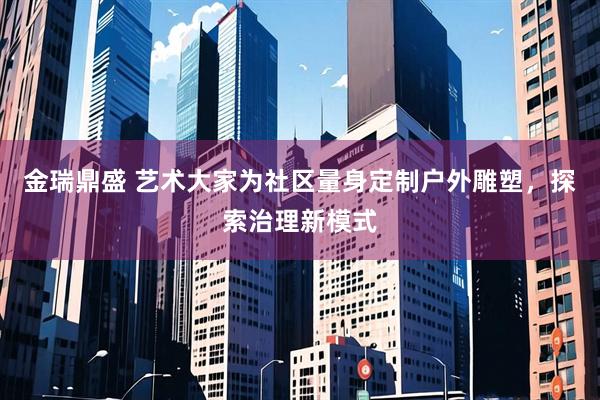 金瑞鼎盛 艺术大家为社区量身定制户外雕塑，探索治理新模式