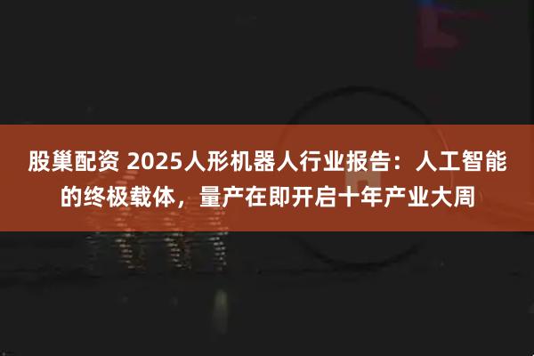 股巢配资 2025人形机器人行业报告：人工智能的终极载体，量产在即开启十年产业大周