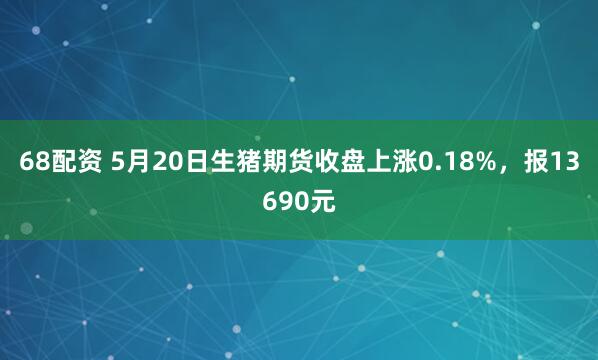 68配资 5月20日生猪期货收盘上涨0.18%，报13690元