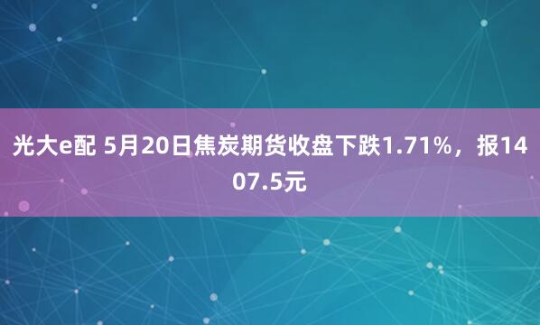 光大e配 5月20日焦炭期货收盘下跌1.71%，报1407.5元