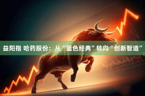 益阳指 哈药股份：从“蓝色经典”转向“创新智造”