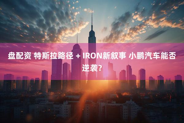 盘配资 特斯拉路径 + IRON新叙事 小鹏汽车能否逆袭？
