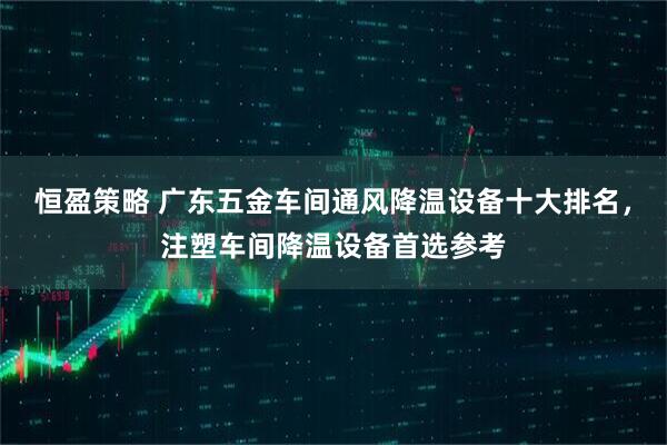 恒盈策略 广东五金车间通风降温设备十大排名，注塑车间降温设备首选参考