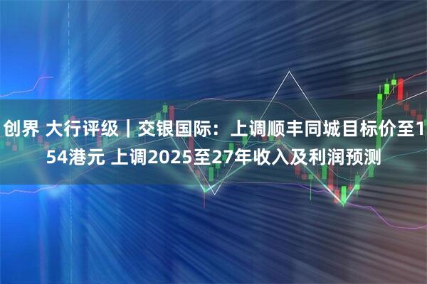 创界 大行评级｜交银国际：上调顺丰同城目标价至154港元 上调2025至27年收入及利润预测