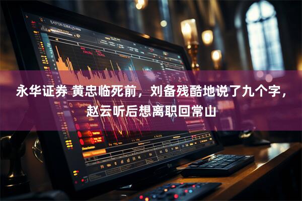 永华证券 黄忠临死前，刘备残酷地说了九个字，赵云听后想离职回常山